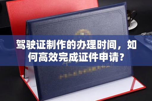 阜康驾驶证制作的办理时间，如何高效完成证件申请？